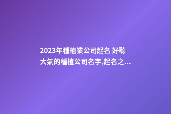 2023年種植業公司起名 好聽大氣的種植公司名字,起名之家-第1張-公司起名-玄機派